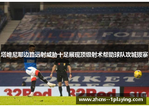 塔维尼耶边路远射威胁十足展现顶级射术帮助球队攻城拔寨